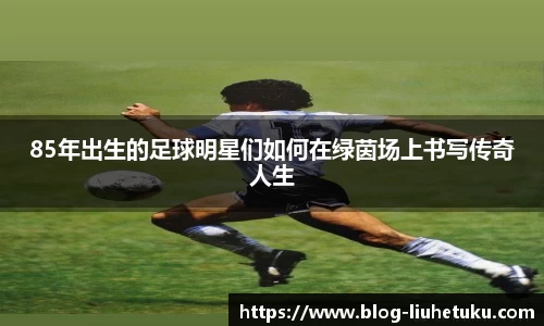 85年出生的足球明星们如何在绿茵场上书写传奇人生