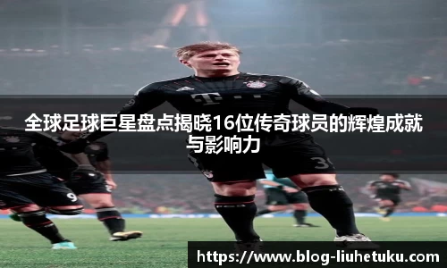 全球足球巨星盘点揭晓16位传奇球员的辉煌成就与影响力