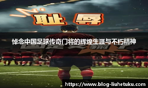 悼念中国足球传奇门将的辉煌生涯与不朽精神