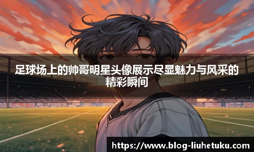 足球场上的帅哥明星头像展示尽显魅力与风采的精彩瞬间